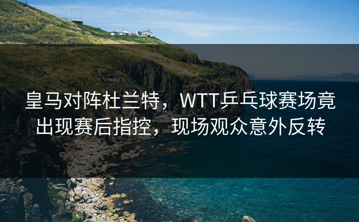 皇马对阵杜兰特,WTT乒乓球赛场竟出现赛后指控,现场观众意外反转