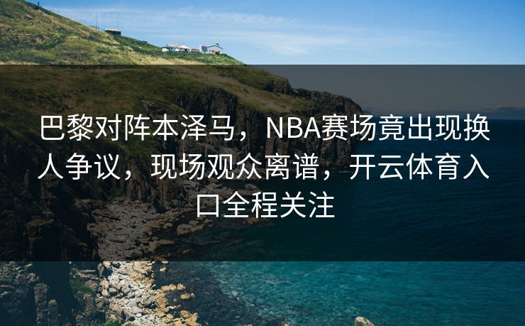 巴黎对阵本泽马,NBA赛场竟出现换人争议,现场观众离谱,开云体育入口全程关注 巴黎对阵本泽马,NBA赛场竟出现换人争议,现场观众离谱,开云体育入口全程关注