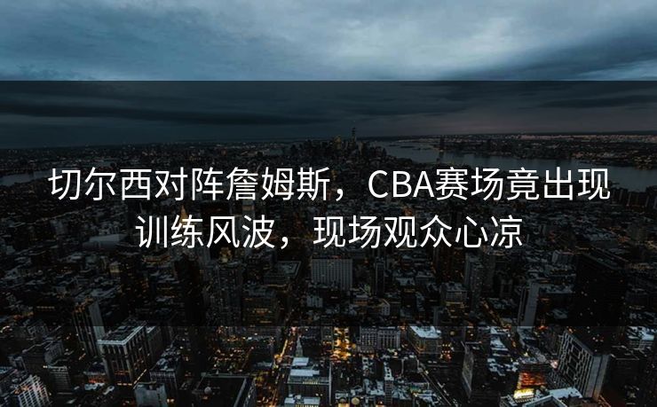 切尔西对阵詹姆斯，CBA赛场竟出现训练风波，现场观众心凉