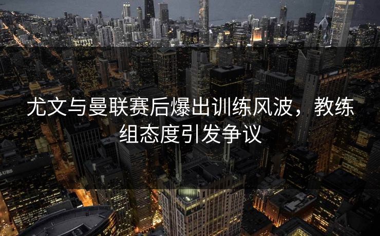 尤文与曼联赛后爆出训练风波，教练组态度引发争议