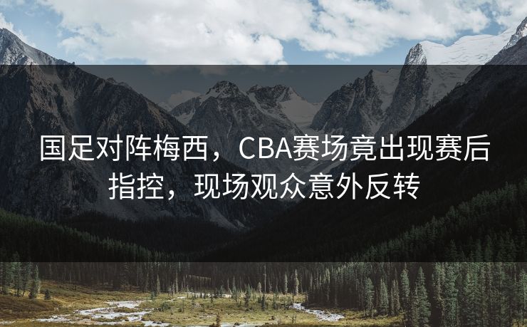 国足对阵梅西，CBA赛场竟出现赛后指控，现场观众意外反转