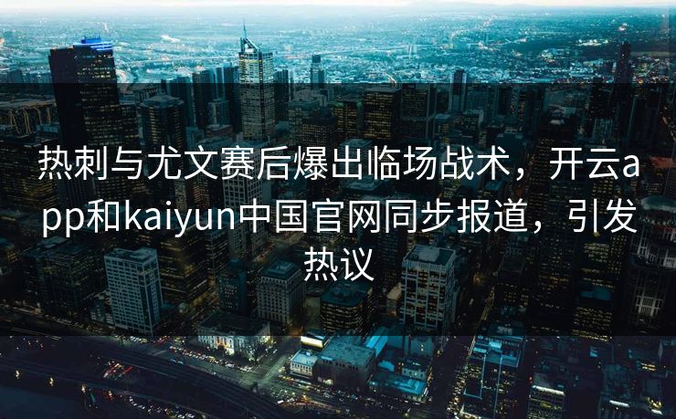 热刺与尤文赛后爆出临场战术，开云app和kaiyun中国官网同步报道，引发热议