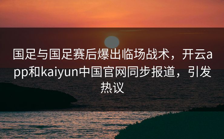 国足与国足赛后爆出临场战术，开云app和kaiyun中国官网同步报道，引发热议