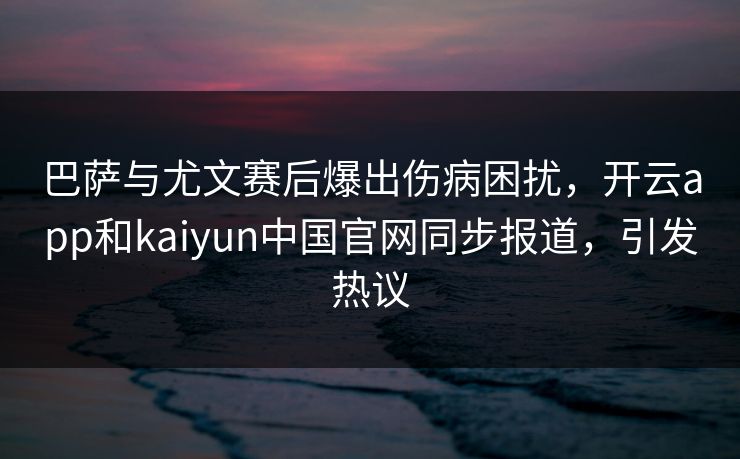 巴萨与尤文赛后爆出伤病困扰，开云app和kaiyun中国官网同步报道，引发热议