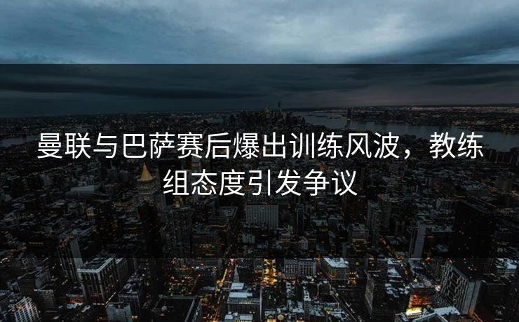 曼联与巴萨赛后爆出训练风波,教练组态度引发争议 曼联与巴萨赛后爆出训练风波,教练组态度引发争议