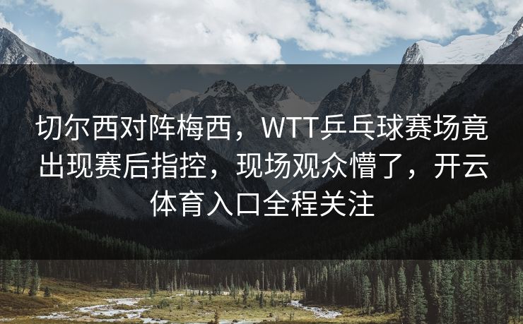 切尔西对阵梅西，WTT乒乓球赛场竟出现赛后指控，现场观众懵了，开云体育入口全程关注