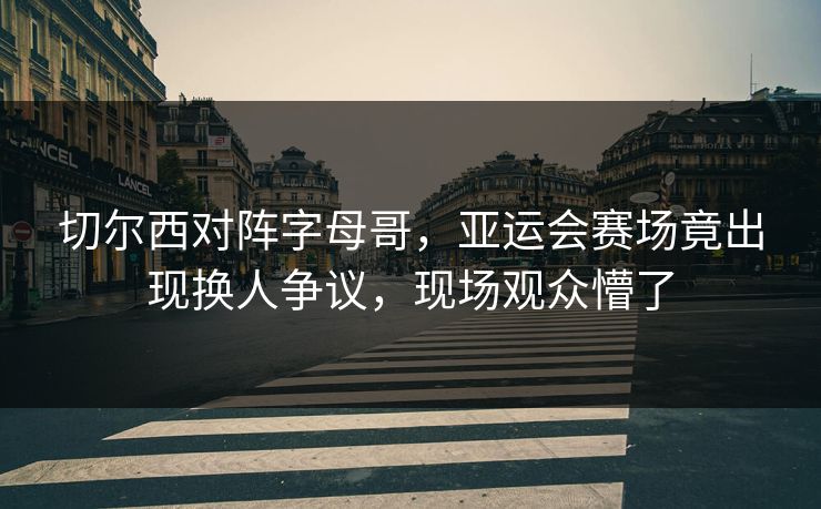 切尔西对阵字母哥，亚运会赛场竟出现换人争议，现场观众懵了