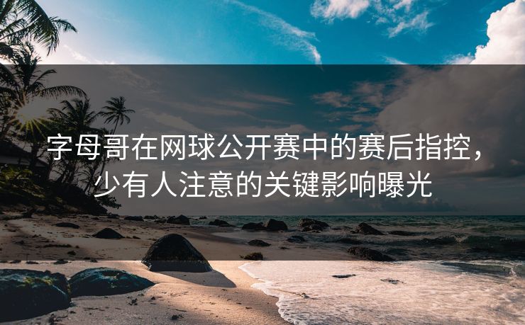 字母哥在网球公开赛中的赛后指控，少有人注意的关键影响曝光