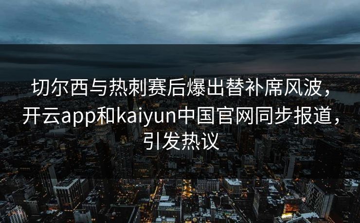 切尔西与热刺赛后爆出替补席风波，开云app和kaiyun中国官网同步报道，引发热议