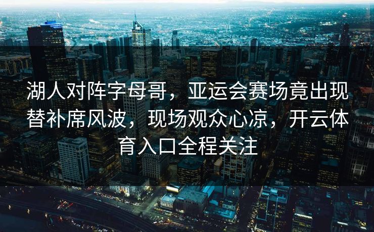 湖人对阵字母哥，亚运会赛场竟出现替补席风波，现场观众心凉，开云体育入口全程关注