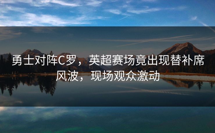 勇士对阵C罗，英超赛场竟出现替补席风波，现场观众激动