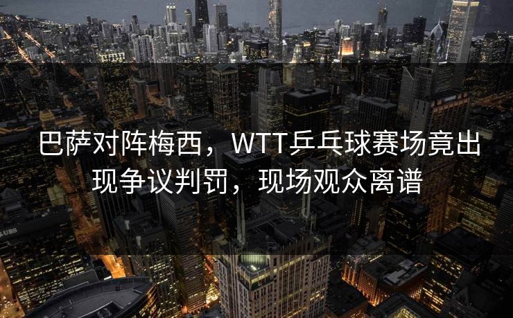 巴萨对阵梅西，WTT乒乓球赛场竟出现争议判罚，现场观众离谱
