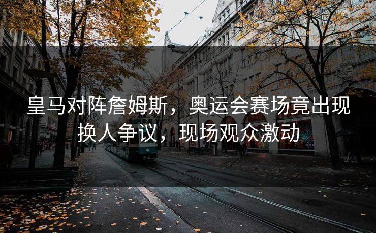 皇马对阵詹姆斯，奥运会赛场竟出现换人争议，现场观众激动