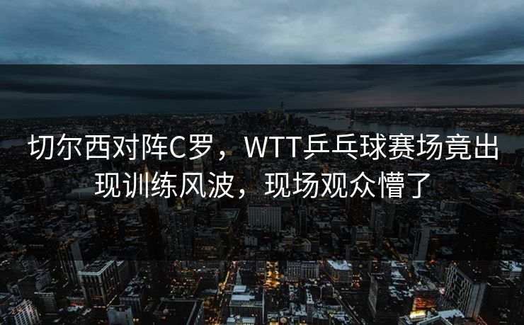 切尔西对阵C罗，WTT乒乓球赛场竟出现训练风波，现场观众懵了