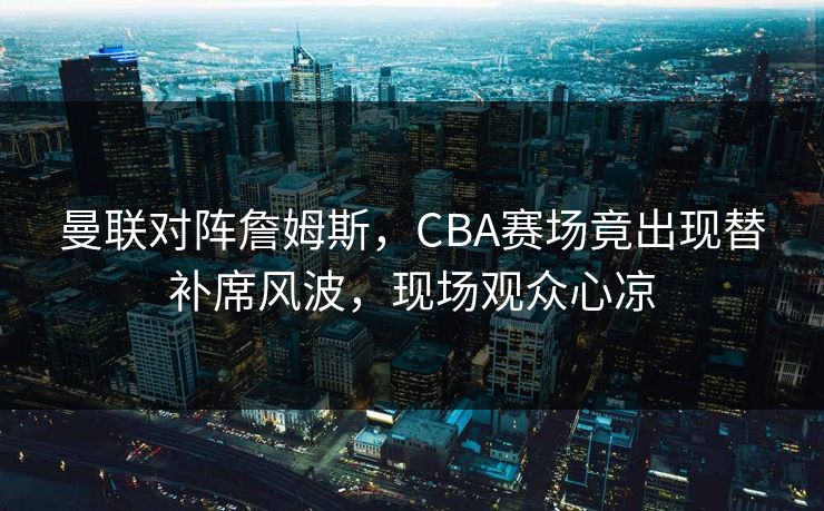 曼联对阵詹姆斯，CBA赛场竟出现替补席风波，现场观众心凉