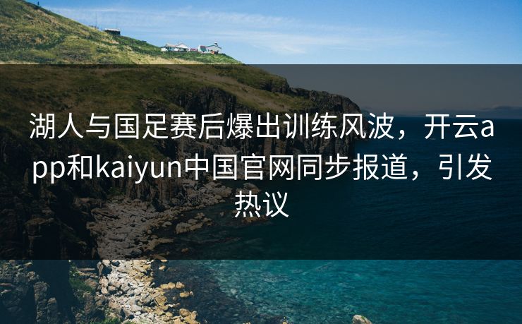 湖人与国足赛后爆出训练风波，开云app和kaiyun中国官网同步报道，引发热议