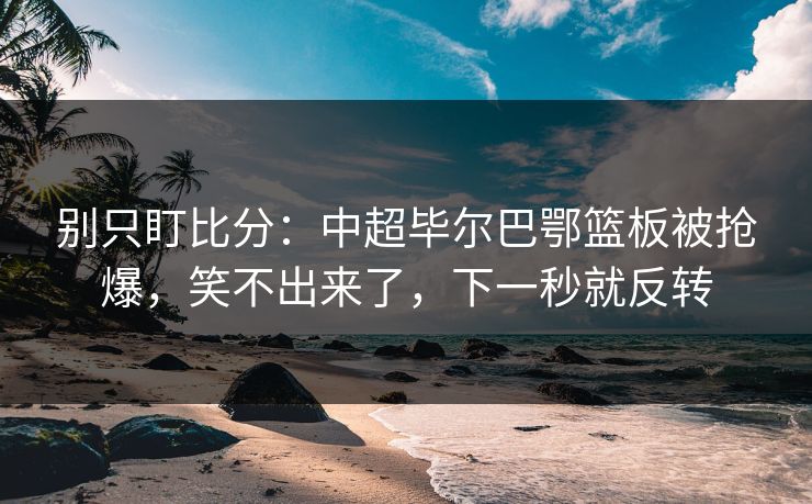 别只盯比分：中超毕尔巴鄂篮板被抢爆，笑不出来了，下一秒就反转