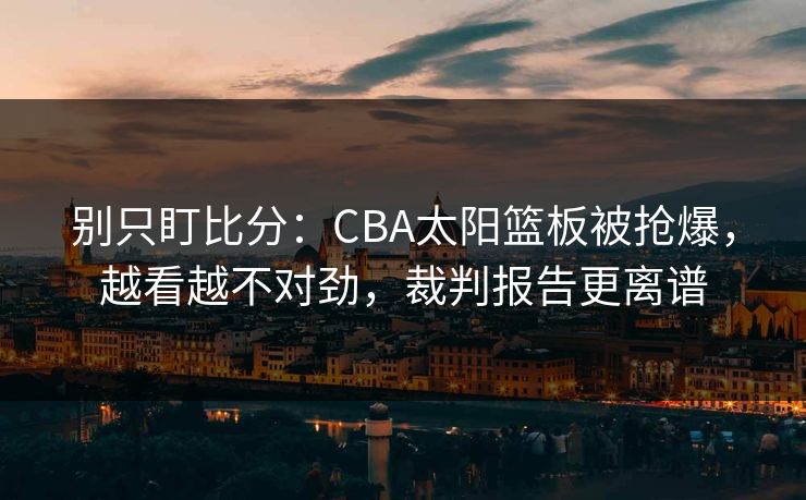 别只盯比分：CBA太阳篮板被抢爆，越看越不对劲，裁判报告更离谱